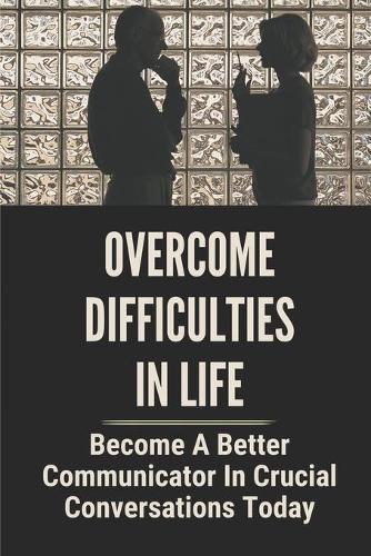 Overcome Difficulties In Life: Become A Better Communicator In Crucial Conversations Today: Overcoming Sticky Situations
