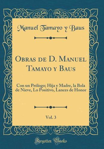 Obras de D. Manuel Tamayo y Baus, Vol. 3: Con un Prólogo; Hija y Madre, la Bola de Nieve, Lo Positivo, Lances de Honor (Classic Reprint)