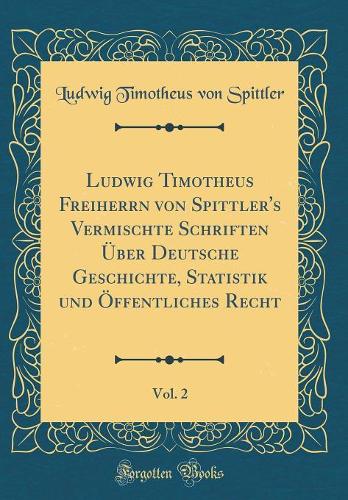 Ludwig Timotheus Freiherrn von Spittler's Vermischte Schriften Über Deutsche Geschichte, Statistik und Öffentliches Recht, Vol. 2 (Classic Reprint)