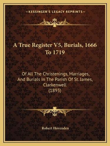 A True Register V5, Burials, 1666 To 1719: Of All The Christenings, Marriages, And Burials In The Parish Of St. James, Clarkenwell (1893)(English)