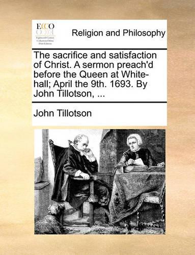 The Sacrifice and Satisfaction of Christ. a Sermon Preach'd Before the Queen at White-Hall; April the 9th. 1693. by John Tillotson, ...