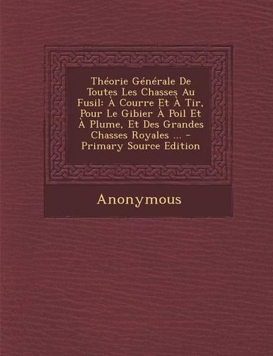 Theorie Generale de Toutes Les Chasses Au Fusil: A Courre Et a Tir, Pour Le Gibier a Poil Et a Plume, Et Des Grandes Chasses Royales ...(French)