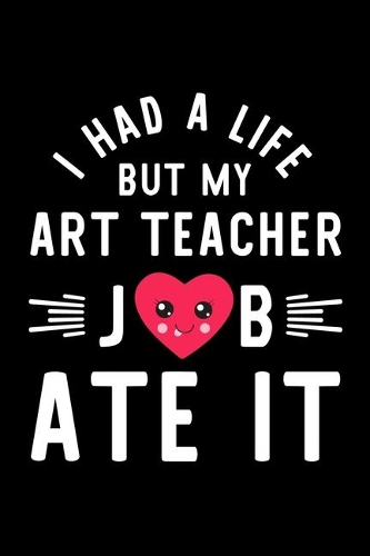 I Had A Life But My Art Teacher Job Ate It: Hilarious & Funny Journal for Art Teacher - Funny Christmas & Birthday Gift Idea for Art Teacher - Art Teacher Notebook - 100 pages 6x9 inches