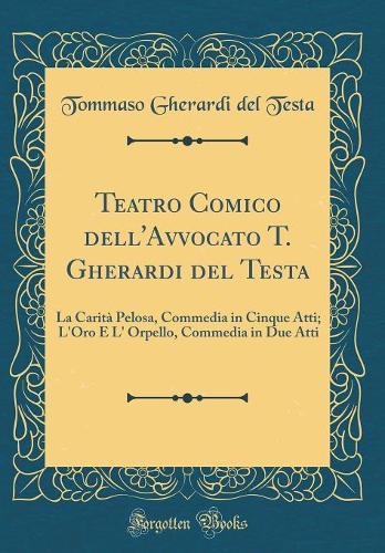 Teatro Comico dell'Avvocato T. Gherardi del Testa: La Carità Pelosa, Commedia in Cinque Atti; L'Oro E L' Orpello, Commedia in Due Atti (Classic Reprint)