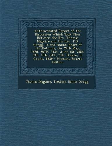 Authenticated Report of the Discussion Which Took Place Between the REV. Thomas Maguire and the REV. T.D. Gregg, in the Round Room of the Rotunda, on 29th May, 1838, 30th, 31st, June 1st, 2nd, 4th, 5th, 6th, 7th. Dublin, R. Coyne, 1839