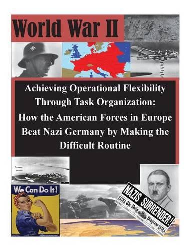 Achieving Operational Flexibility Through Task Organization: How the American Forces in Europe Beat Nazi Germany by Making the Difficult Routine(WWII)