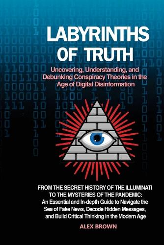 Labyrinths of Truth: From the Secret History of the Illuminati to the Mysteries of the Pandemic: An Essential and In-depth Guide to Navigate the Sea of Fake News, Decode