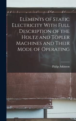 Elements of Static Electricity With Full Description of the Holtz and Töpler Machines and Their Mode of Operating