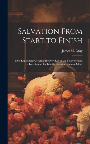 Salvation From Start to Finish [microform]: Bible Expositions Covering the New Life of the Believer From Its Inception in Faith to Its Consummation in Glory