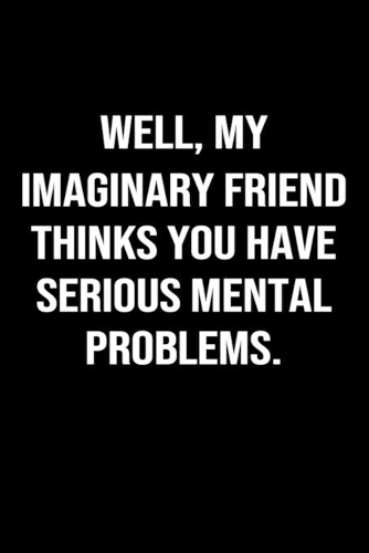 Well My Imaginary Friend Thinks You Have Serious Mental Problems