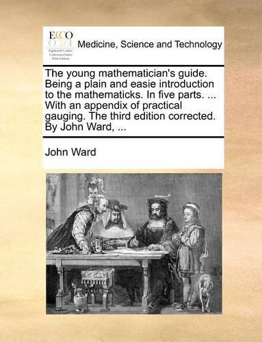 The Young Mathematician's Guide. Being a Plain and Easie Introduction to the Mathematicks. in Five Parts. ... with an Appendix of Practical Gauging. the Third Edition Corrected. by John Ward, ...: (English)