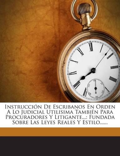 Instrucción De Escribanos En Orden A Lo Judicial Utilisima También Para Procuradores Y Litigante...: Fundada Sobre Las Leyes Reales Y Estilo......(Spanish)