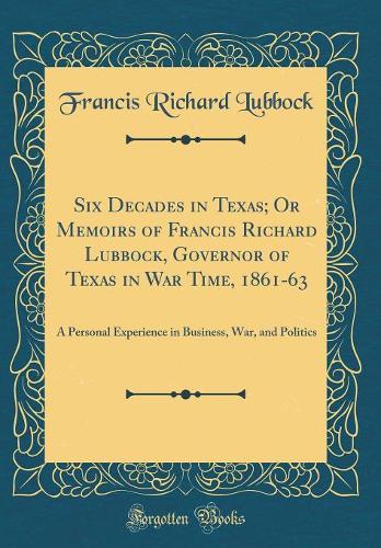 Six Decades in Texas; Or Memoirs of Francis Richard Lubbock, Governor of Texas in War Time, 1861-63: A Personal Experience in Business, War, and Politics (Classic Reprint)