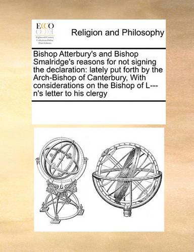 Bishop Atterbury's and Bishop Smalridge's Reasons for Not Signing the Declaration: Lately Put Forth by the Arch-Bishop of Canterbury, with Considerations on the Bishop of L---n's Letter to His Clergy(English)
