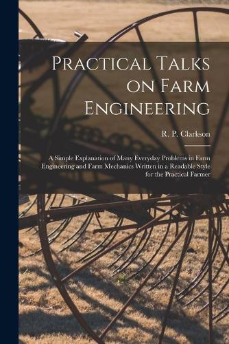 Practical Talks on Farm Engineering [microform]: a Simple Explanation of Many Everyday Problems in Farm Engineering and Farm Mechanics Written in a Readable Style for the Practical Farmer