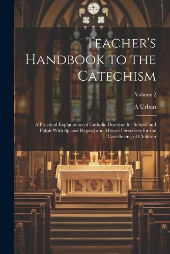 Teacher's Handbook to the Catechism: A Practical Explanation of Catholic Doctrine for School and Pulpit With Special Regard and Minute Directions for the Catechizing of Children; Volume