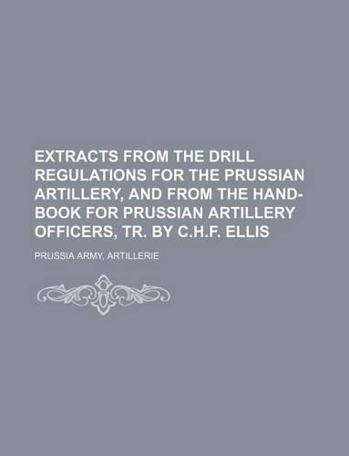 Extracts from the Drill Regulations for the Prussian Artillery, and from the Hand-Book for Prussian Artillery Officers, Tr. by C.H.F. Ellis