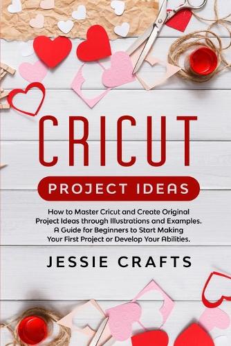 Cricut Project Ideas: How to Master Cricut and Create Original Project Ideas through Illustrations and Examples. A Guide for Beginners to Start Making Your First Project 