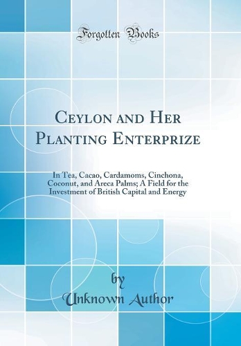 Ceylon and Her Planting Enterprize: In Tea, Cacao, Cardamoms, Cinchona, Coconut, and Areca Palms; A Field for the Investment of British Capital and Energy (Classic Reprint)