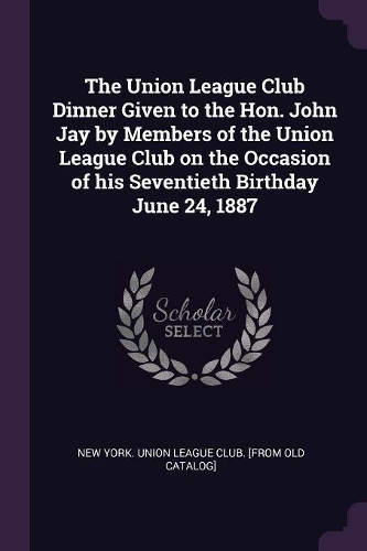 The Union League Club Dinner Given to the Hon. John Jay by Members of the Union League Club on the Occasion of his Seventieth Birthday June 24, 1887