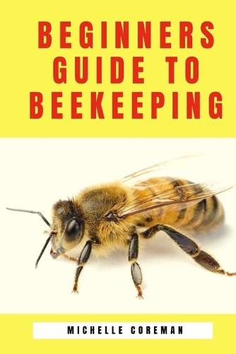 Beginners Guide to Beekeeping: Bees in your backyard, how to Make and Raise Your first Bee Colonies, A practical beekeeper's handbook