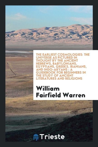 The Earliest Cosmologies: The Universe as Pictured in Thought by the Ancient Hebrews, Babylonians, Egyptians, Greeks, Iranians, and Indo-Aryans: A Guidebook for Beginners in the Study of Ancient Literatures and Religions