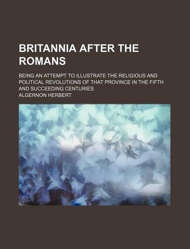 Britannia After the Romans; Being an Attempt to Illustrate the Religious and Political Revolutions of That Province in the Fifth and Succeeding Centuries: (English)