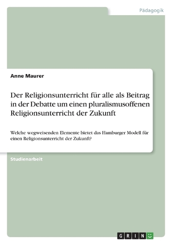 Der Religionsunterricht für alle als Beitrag in der Debatte um einen pluralismusoffenen Religionsunterricht der Zukunft: Welche wegweisenden Elemente bietet das Hamburger Modell für einen Religionsunterricht der Zukunft?