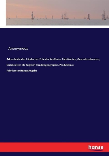 Adressbuch aller Länder der Erde der Kaufleute, Fabrikanten, Gewerbtreibenden, Gutsbesitzer etc Zugleich Handelsgeographie, Produkten u. FabrikantenBezugsAngabe