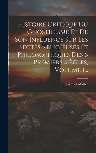 Histoire Critique Du Gnosticisme Et De Son Influence Sur Les Sectes Religieuses Et Philosophiques Des 6 Premiers Siècles, Volume 1...
