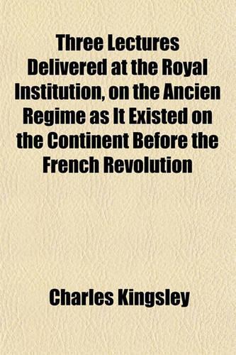 Three Lectures Delivered at the Royal Institution, on the Ancien Regime as It Existed on the Continent Before the French Revolution