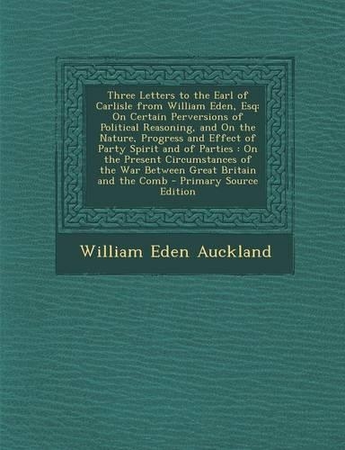 Three Letters to the Earl of Carlisle from William Eden, Esq: On Certain Perversions of Political Reasoning, and on the Nature, Progress and Effect of Party Spirit and of Parties: On the Present Circumstances o(English)