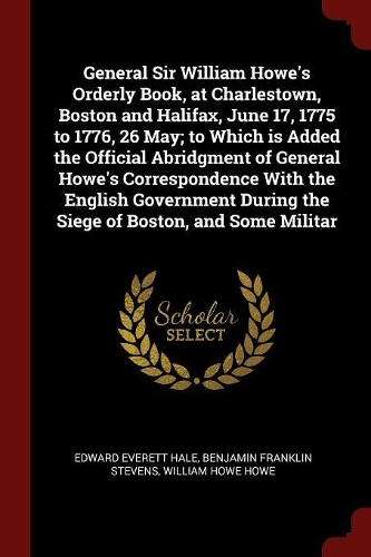 General Sir William Howe's Orderly Book, at Charlestown, Boston and Halifax, June 17, 1775 to 1776, 26 May; To Which Is Added the Official Abridgment of General Howe's Correspondence with the English Government During the Siege of Boston, and Some