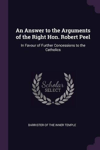 Answer to the Arguments of the Right Hon. Robert Peel: In Favour of Further Concessions to the Catholics