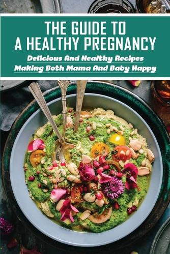 The Guide To A Healthy Pregnancy: Delicious And Healthy Recipes Making Both Mama And Baby Happy: Nutrient-Rich Foods To Eat During Pregnancy