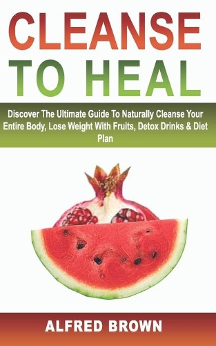 Cleanse to Heal: Discover The Ultimate Guide To Naturally Cleanse Your Entire Body, Lose Weight With Fruits, Detox Drinks & Diet Plan