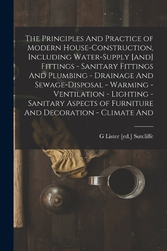 The Principles And Practice of Modern House-construction, Including Water-supply [and] Fittings - Sanitary Fittings And Plumbing - Drainage And Sewage-disposal - Warming - Ventilation - Lighting - Sanitary Aspects of Furniture And Decoration - Clim