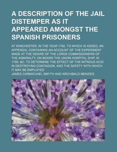 A Description of the Jail Distemper as It Appeared Amongst the Spanish Prisoners; At Winchester, in the Year 1780. to Which Is Added, an Appendix, Containing an Account of the Experiment Made at the Desire of the Lords Commissioners of the Admiralt