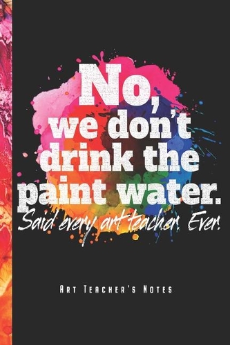 No, We Don't Drink The Paint Water - Art Teacher's Notes: Funny Art Teacher Notebook Journal Diary Planner (Ruled Paper, 120 Lined Pages, 6" x 9") Gift For Elementary High School College Teachers