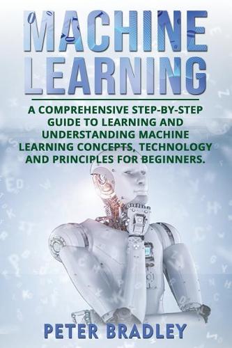 Machine Learning: A Comprehensive, Step-by-Step Guide to Learning and Understanding Machine Learning Concepts, Technology and Principles for Beginners(1 Machine Learning)