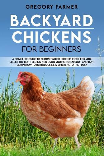 Backyard Chickens for Beginners: A Complete Guide to Choose Which Breed is Right for You, Select the Best Feeding and Build Your Chicken Coop and Run. Learn How to Introduce New Hen