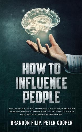 How to Influence People: Develop Positive Thinking And Mindset For Success, Improve Your Decision-making And Communication Skills by Making Room For Emotional Intelligence, 