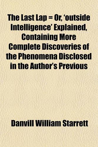 The Last Lap = Or, 'Outside Intelligence' Explained, Containing More Complete Discoveries of the Phenomena Disclosed in the Author's Previous
