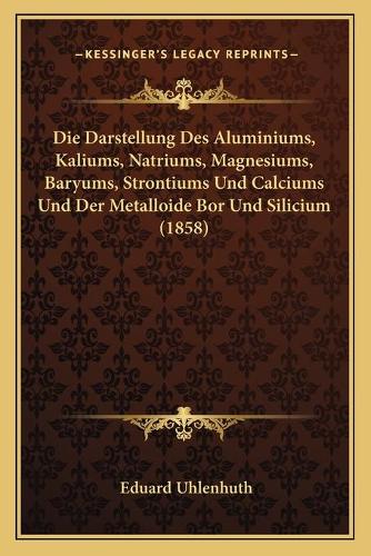 Die Darstellung Des Aluminiums, Kaliums, Natriums, Magnesiums, Baryums, Strontiums Und Calciums Und Der Metalloide Bor Und Silicium (1858): (German)