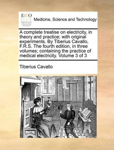 A complete treatise on electricity, in theory and practice; with original experiments. By Tiberius Cavallo, F.R.S. The fourth edition, in three volumes; containing the practice of medical electricity. Volume 3 of 3