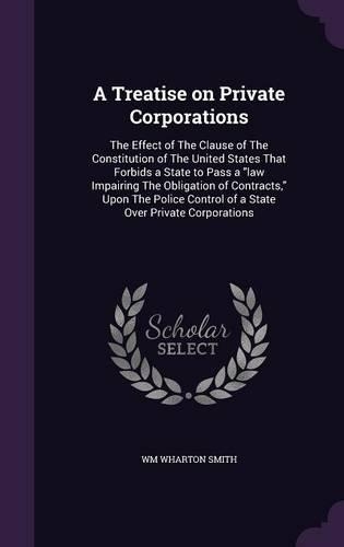 A Treatise on Private Corporations: The Effect of The Clause of The Constitution of The United States That Forbids a State to Pass a law Impairing The Obligation of Contracts, Upon The