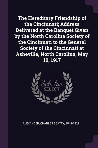 The Hereditary Friendship of the Cincinnati; Address Delivered at the Banquet Given by the North Carolina Society of the Cincinnati to the General Society of the Cincinnati at Asheville, North Carolina, May 10, 1917