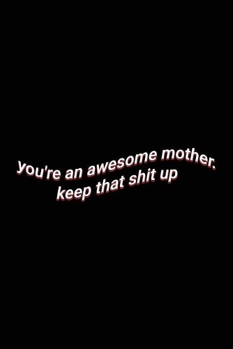 you're an awesome mother. keep that shit up