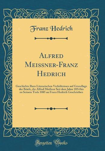 Alfred Meißner-Franz Hedrich: Geschichte Ihres Literarischen Verhältnisses auf Grundlage der Briefe, die Alfred Meißner Seit dem Jahre 1854 bis zu Seinem Tode 1885 an Franz Hedrich Geschrieben (Classic Reprint)