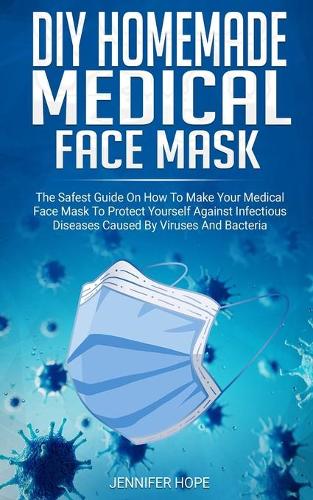 DIY Homemade Medical Face Mask: The Safest Guide On How To Make Your Medical Face Mask To Protect Yourself Against Infectious Diseases Caused By Viruses And Bacteria